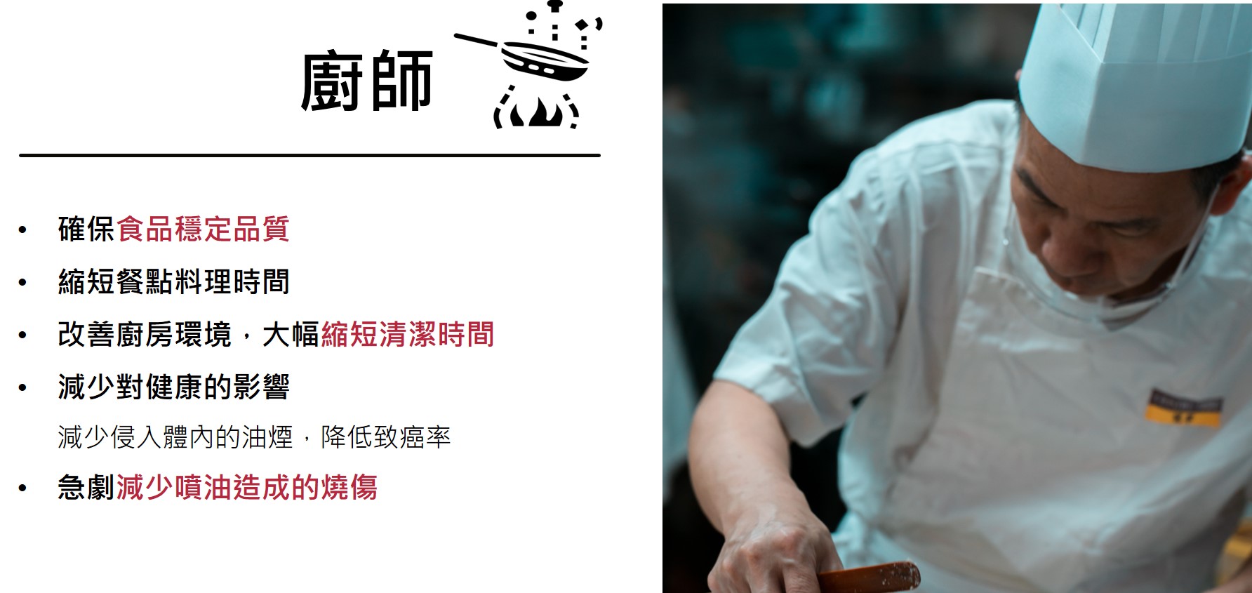Dr. Fry 導入後的效果  廚師  確保食品穩定品質 縮短餐點料理時間 改善廚房環境，大幅縮短清潔時間 減少對健康的影響 　  減少侵入體內的油煙，降低致癌率 急劇減少噴油造成的燒傷