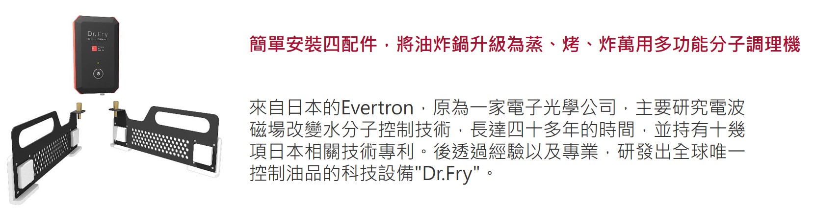 簡單安裝四配件，將油炸鍋升級為蒸、烤、炸萬用多功能分子調理機   來自日本的Evertron，原為一家電子光學公司，主要研究電波磁場改變水分子控制技術，長達四十多年的時間，並持有十幾項日本相關技術專利。後透過經驗以及專業，研發出全球唯一控制油品的科技設備"Dr.Fry"。
