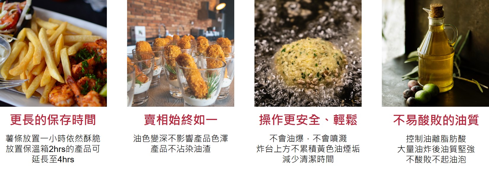 更長的保存時間  薯條放置一小時依然酥脆放置保溫箱2小時的產品可延長至4小時  賣相始終如一  油色變深不影響產品色澤 產品不沾染油渣  操作更安全、輕鬆  不會油爆，不會噴濺 炸台上方不累積黃色油煙垢 減少清潔時間   不易酸敗的油質  控制油離脂肪酸 大量油炸後油質堅強 不酸敗不起油泡